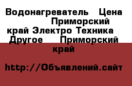 Водонагреватель › Цена ­ 1 000 - Приморский край Электро-Техника » Другое   . Приморский край